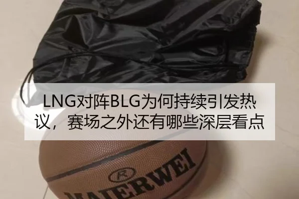 LNG对阵BLG为何持续引发热议，赛场之外还有哪些深层看点