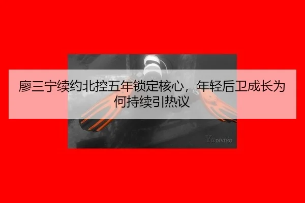廖三宁续约北控五年锁定核心，年轻后卫成长为何持续引热议