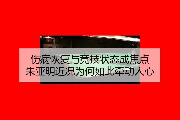 伤病恢复与竞技状态成焦点 朱亚明近况为何如此牵动人心